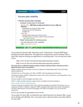 Access plan stability

          • Prevent access plan changes
             • ‘Lockdown’ access plans for workloads
               • Dynamic SQL - IBM Optim pureQuery Runtime for Linux, UNIX and
                 Windows
                 • Automatically convert dynamic SQL to static
                 • Supports Java and .NET applications
                 • Available now
               • Static SQL
                 • Inherently stable, except across rebind and bind
                 • The DB2 data server provides an option to reuse access plans
                   • New DB2 9.7 feature
             • ‘Repair’ access plans for individual queries
               • Use native data server ‘hints’ capabilities
               • DB2 – optimization profiles

                   26                                                                 © 2011 IBM Corporation




Access plans for dynamic SQL statements can be ‘locked down’ using the IBM Optim
pureQuery Runtime application. This application automatically converts dynamic SQL to
static SQL based on running your application in a profiling mode. You can read more about
it here:
        •http://www-01.ibm.com/software/data/optim/purequery-runtime/
        •http://www-01.ibm.com/software/data/optim/purequery-platform/
Previously known as IBM Data Studio pureQuery Runtime, Optim pureQuery Runtime provides a
high-performance data access platform.
•Optim pureQuery Runtime provides an innovative approach to building high quality, better performing
database applications.
•Simplifies the use of best practices for SQL and JDBC, improving application performance.
•Facilitates developer and DBA collaboration to improve the security, performance, and manageability of your
Java or .NET applications.
•Increases database system throughput and reduces costs.
•With 2.2, Optim pureQuery Runtime supports literal consolidation and Oracle databases.
•Also available for native z/OS deployments
•In house testing shows pureQuery Static APIs doubled the throughput of the DB2 LUW database server in
comparison to JDBC. In addition, compared to JDBC, pureQuery Client Optimization Static and pureQuery
API Static (Method Style) increased the throughput of the DB2 LUW database server by 60 and 66%
respectively.
Lock in access plans for guaranteed service levels
Access plans for static SQL are inherently more stable than those for dynamic SQL, except
across binding and rebinding. The ‘access plan resuse’ option provides access plan stability
for static SQL.

                                                                                                               26
 