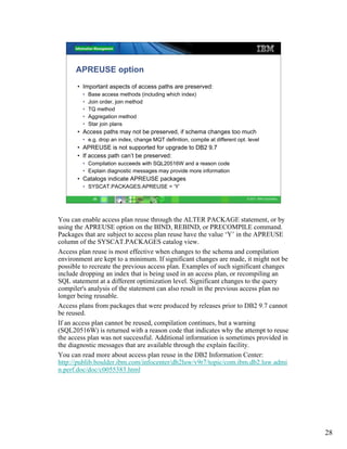 APREUSE option
      • Important aspects of access paths are preserved:
        •   Base access methods (including which index)
        •   Join order, join method
        •   TQ method
        •   Aggregation method
        •   Star join plans
      • Access paths may not be preserved, if schema changes too much
        • e.g. drop an index, change MQT definition, compile at different opt. level
      • APREUSE is not supported for upgrade to DB2 9.7
      • If access path can’t be preserved:
        • Compilation succeeds with SQL20516W and a reason code
        • Explain diagnostic messages may provide more information
      • Catalogs indicate APREUSE packages
        • SYSCAT.PACKAGES.APREUSE = ‘Y’

              28                                                              © 2011 IBM Corporation




You can enable access plan reuse through the ALTER PACKAGE statement, or by
using the APREUSE option on the BIND, REBIND, or PRECOMPILE command.
Packages that are subject to access plan reuse have the value ‘Y’ in the APREUSE
column of the SYSCAT.PACKAGES catalog view.
Access plan reuse is most effective when changes to the schema and compilation
environment are kept to a minimum. If significant changes are made, it might not be
possible to recreate the previous access plan. Examples of such significant changes
include dropping an index that is being used in an access plan, or recompiling an
SQL statement at a different optimization level. Significant changes to the query
compiler's analysis of the statement can also result in the previous access plan no
longer being reusable.
Access plans from packages that were produced by releases prior to DB2 9.7 cannot
be reused.
If an access plan cannot be reused, compilation continues, but a warning
(SQL20516W) is returned with a reason code that indicates why the attempt to reuse
the access plan was not successful. Additional information is sometimes provided in
the diagnostic messages that are available through the explain facility.
You can read more about access plan reuse in the DB2 Information Center:
http://publib.boulder.ibm.com/infocenter/db2luw/v9r7/topic/com.ibm.db2.luw.admi
n.perf.doc/doc/c0055383.html




                                                                                                       28
 