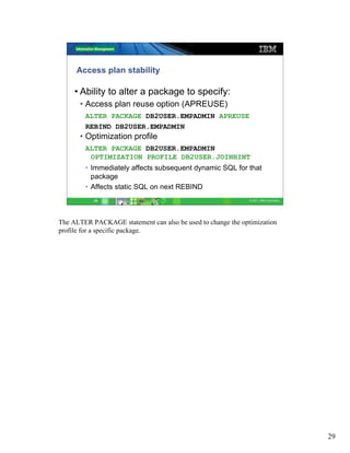 Access plan stability

     • Ability to alter a package to specify:
      • Access plan reuse option (APREUSE)
        ALTER PACKAGE DB2USER.EMPADMIN APREUSE
        REBIND DB2USER.EMPADMIN
      • Optimization profile
        ALTER PACKAGE DB2USER.EMPADMIN
         OPTIMIZATION PROFILE DB2USER.JOINHINT
        • Immediately affects subsequent dynamic SQL for that
          package
        • Affects static SQL on next REBIND
           29                                                 © 2011 IBM Corporation




The ALTER PACKAGE statement can also be used to change the optimization
profile for a specific package.




                                                                                       29
 