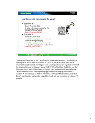 Has this ever happened to you?
        • Scenario 1:
          •   Query A runs in 25 s
          •   A table in the query grows by 3%
          •   RUNSTATS ON TABLE
          •   Query A runs in 250 s !
        • Scenario 2:
          • Query B runs in 15 s
              • WHERE PACKAGE_SIZE = '16 OZ'
          • Query B changes slightly
              • WHERE PACKAGE_SIZE = '17 OZ'
                   • Qualifies roughly the same number of rows
          • Query B1 runs in 500 s !



               3                                                        © 2011 IBM Corporation




Has this ever happened to you? You have an important report query that has been
running on an IBM® DB2® for Linux®, UNIX®, and Windows® data server
consistently in 25 seconds for the past year. Catalog statistics are regularly collected
for tables referenced in the query using the RUNSTATS utility. Suddenly, one day
this report query takes 250 seconds to execute after statistics have been collected.
Or another query in the same reporting application consistently executes in 15
seconds. A small change is made to one of the search conditions in this query that
doesn’t significantly increase the size of the result set, and execution now takes 500
seconds!




                                                                                                 3
 