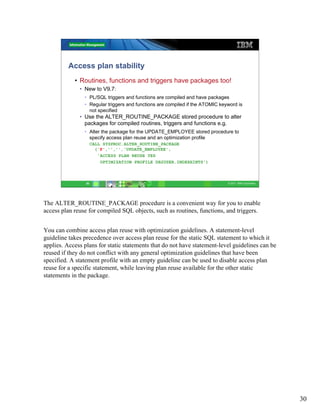 Access plan stability
            • Routines, functions and triggers have packages too!
              • New to V9.7:
                • PL/SQL triggers and functions are compiled and have packages
                • Regular triggers and functions are compiled if the ATOMIC keyword is
                  not specified
              • Use the ALTER_ROUTINE_PACKAGE stored procedure to alter
                packages for compiled routines, triggers and functions e.g.
                • Alter the package for the UPDATE_EMPLOYEE stored procedure to
                  specify access plan reuse and an optimization profile
                      CALL SYSPROC.ALTER_ROUTINE_PACKAGE
                        ('P','','','UPDATE_EMPLOYEE',
                         'ACCESS PLAN REUSE YES
                          OPTIMIZATION PROFILE DB2USER.INDEXHINTS')



                 30                                                            © 2011 IBM Corporation




The ALTER_ROUTINE_PACKAGE procedure is a convenient way for you to enable
access plan reuse for compiled SQL objects, such as routines, functions, and triggers.


You can combine access plan reuse with optimization guidelines. A statement-level
guideline takes precedence over access plan reuse for the static SQL statement to which it
applies. Access plans for static statements that do not have statement-level guidelines can be
reused if they do not conflict with any general optimization guidelines that have been
specified. A statement profile with an empty guideline can be used to disable access plan
reuse for a specific statement, while leaving plan reuse available for the other static
statements in the package.




                                                                                                        30
 