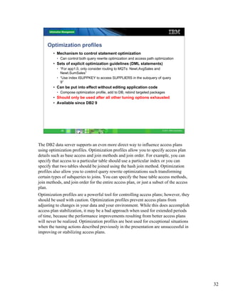 Optimization profiles
        • Mechanism to control statement optimization
          • Can control both query rewrite optimization and access path optimization
        • Sets of explicit optimization guidelines (DML statements)
          • “For app1.0, only consider routing to MQTs: Newt.AvgSales and
            Newt.SumSales”
          • “Use index ISUPPKEY to access SUPPLIERS in the subquery of query
            9”
        • Can be put into effect without editing application code
          • Compose optimization profile, add to DB, rebind targeted packages
        • Should only be used after all other tuning options exhausted
        • Available since DB2 9




             32                                                              © 2011 IBM Corporation




The DB2 data server supports an even more direct way to influence access plans
using optimization profiles. Optimization profiles allow you to specify access plan
details such as base access and join methods and join order. For example, you can
specify that access to a particular table should use a particular index or you can
specify that two tables should be joined using the hash join method. Optimization
profiles also allow you to control query rewrite optimizations such transforming
certain types of subqueries to joins. You can specify the base table access methods,
join methods, and join order for the entire access plan, or just a subset of the access
plan.
Optimization profiles are a powerful tool for controlling access plans; however, they
should be used with caution. Optimization profiles prevent access plans from
adjusting to changes in your data and your environment. While this does accomplish
access plan stabilization, it may be a bad approach when used for extended periods
of time, because the performance improvements resulting from better access plans
will never be realized. Optimization profiles are best used for exceptional situations
when the tuning actions described previously in the presentation are unsuccessful in
improving or stabilizing access plans.




                                                                                                      32
 