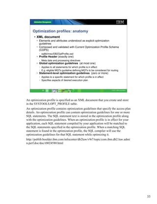 Optimization profiles: anatomy
      • XML document
        • Elements and attributes understood as explicit optimization
          guidelines
        • Composed and validated with Current Optimization Profile Schema
          (COPS)
          • sqllib/misc/DB2OptProfile.xsd
        • Profile Header (exactly one)
          • Meta data and processing directives
        • Global optimization guidelines (at most one)
          • Applies to all statements for which profile is in effect
          • E.g. eligible MQTs guideline defining MQTs to be considered for routing
        • Statement-level optimization guidelines (zero or more)
          • Applies to a specific statement for which profile is in effect
          • Specifies aspects of desired execution plan



             33                                                              © 2011 IBM Corporation




An optimization profile is specified as an XML document that you create and store
in the SYSTOOLS.OPT_PROFILE table.
An optimization profile contains optimization guidelines that specify the access plan
details. An optimization profile can contain optimization guidelines for one or more
SQL statements. The SQL statement text is stored in the optimization profile along
with the optimization guidelines. When an optimization profile is in effect for your
application, each SQL statement compiled by your application will be matched to
the SQL statements specified in the optimization profile. When a matching SQL
statement is found in the optimization profile, the SQL compiler will use the
optimization guidelines for that SQL statement while optimizing it.
http://publib.boulder.ibm.com/infocenter/db2luw/v9r7/topic/com.ibm.db2.luw.admi
n.perf.doc/doc/r0024580.html




                                                                                                      33
 