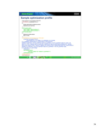 Sample optimization profile
<?xml version="1.0" encoding="UTF-8"?>
<OPTPROFILE VERSION=“9.7.0">
<!--
    Global optimization guidelines section.
    Optional but at most one.
-->
<OPTGUIDELINES>
    <MQT NAME=“DBA.AvgSales"/>
    <MQT NAME=“DBA.SumSales"/>
</OPTGUIDELINES>
<!--
    Statement profile section.
    Zero or more.
-->
<STMTPROFILE ID="Guidelines for TPCD Q9">
    <STMTKEY SCHEMA="TPCD">
          <![CDATA[SELECT S.S_NAME, S.S_ADDRESS, S.S_PHONE,
S.S_COMMENT FROM PARTS P, SUPPLIERS S, PARTSUPP PS
WHERE P_PARTKEY = PS.PS_PARTKEY AND S.S_SUPPKEY = PS.PS_SUPPKEY AND P.P_SIZE = 39
AND P.P_TYPE = ’BRASS’ AND S.S_NATION = ’MOROCCO’ AND S.S_NATION IN (’MOROCCO’, ’SPAIN’)
AND PS.PS_SUPPLYCOST = (SELECT MIN(PS1.PS_SUPPLYCOST) FROM PARTSUPP PS1, SUPPLIERS S1
WHERE P.P_PARTKEY = PS1.PS_PARTKEY AND S1.S_SUPPKEY = PS1.PS_SUPPKEY AND
S1.S_NATION = S.S_NATION)]]>
    </STMTKEY>
    <OPTGUIDELINES>
              <IXSCAN TABID="Q1" INDEX="I_SUPPKEY"/>
    </OPTGUIDELINES>
</STMTPROFILE>
</OPTPROFILE>
        34                                                                          © 2011 IBM Corporation




                                                                                                             34
 