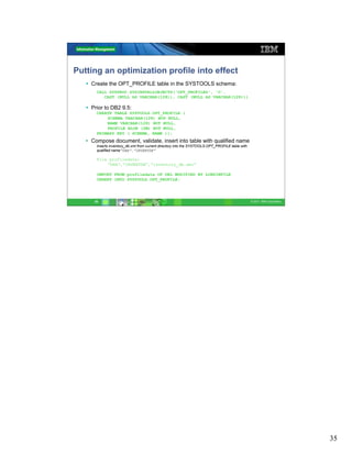 Putting an optimization profile into effect
     Create the OPT_PROFILE table in the SYSTOOLS schema:
       CALL SYSPROC.SYSINSTALLOBJECTS(‘OPT_PROFILES', 'C',
          CAST (NULL AS VARCHAR(128)), CAST (NULL AS VARCHAR(128)))

     Prior to DB2 9.5:
       CREATE TABLE SYSTOOLS.OPT_PROFILE (
           SCHEMA VARCHAR(128) NOT NULL,
           NAME VARCHAR(128) NOT NULL,
           PROFILE BLOB (2M) NOT NULL,
       PRIMARY KEY ( SCHEMA, NAME ));
   • Compose document, validate, insert into table with qualified name
       Inserts inventory_db.xml from current directory into the SYSTOOLS.OPT_PROFILE table with
       qualified name“DBA”.”INVENTDB”

       File profiledata:
           “DBA”,”INVENTDB”,”inventory_db.xml”

       IMPORT FROM profiledata OF DEL MODIFIED BY LOBSINFILE
       INSERT INTO SYSTOOLS.OPT_PROFILE;




      35                                                                                          © 2011 IBM Corporation




                                                                                                                           35
 