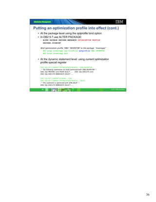 Putting an optimization profile into effect (cont.)
  • At the package level using the optprofile bind option
  • In DB2 9.7 use ALTER PACKAGE:
    • ALTER PACKAGE DB2USER.EMPADMIN OPTIMIZATION PROFILE
       DB2USER.JOINHINT

    Bind optimization profile “DBA”.”INVENTDB” to the package “inventapp”
       db2 prep inventapp.sqc bindfile optprofile DBA.INVENTDB
       db2 bind inventapp.bnd


  • At the dynamic statement level: using current optimization
    profile special register
    EXEC SQL SET CURRENT OPTIMIZATION PROFILE = ‘DBA.INVENTDB';
    /* The following statements are both optimized with ‘DBA.INVENTDB' */
    EXEC SQL PREPARE stmt FROM SELECT ... ; EXEC SQL EXECUTE stmt;
    EXEC SQL EXECUTE IMMEDIATE SELECT ... ;

    EXEC SQL SET CURRENT SCHEMA = ‘JON';
    EXEC SQL SET CURRENT OPTIMIZATION PROFILE = 'SALES';
    /* This statement is optimized with 'JON.SALES' */
    EXEC SQL EXECUTE IMMEDIATE SELECT ... ;

     36                                                                     © 2011 IBM Corporation




                                                                                                     36
 
