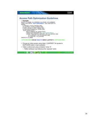 Access Path Optimization Guidelines
 • Example:
 SELECT S.S_NAME, S.S_ADDRESS, S.S_PHONE, S.S_COMMENT
 FROM “Tpcd”.PARTS, “Tpcd”.SUPPLIERS S, “Tpcd”.PARTSUPP PS
 WHERE
   P_PARTKEY = PS.PS_PARTKEY AND
   S.S_SUPPKEY = PS.PS_SUPPKEY AND
   P_SIZE = 39 AND P_TYPE = ‘BRASS’ AND
   S.S_NATION IN (‘MOROCCO’,’SPAIN’) AND
    PS.PS_SUPPLYCOST =
         (SELECT MIN(PS1.PS_SUPPLYCOST)
          FROM "Tpcd".PARTSUPP PS1, "Tpcd".SUPPLIERS S1
          WHERE “Tpcd“.PARTS.P_PARTKEY = PS1.PS_PARTKEY AND
             S1.S_SUPPKEY = PS1.PS_SUPPKEY AND
             S1.S_NATION = S.S_NATION)
 ORDER BY S.S_NAME;

 <OPTGUIDELINES><IXSCAN TABLE=’S’ INDEX=’I_SUPPKEY’/> </OPTGUIDELINES>


 • Choose an index access using index ‘I_SUPPKEY’ for access to
   SUPPLIERS table in main subselect
 • Table is referenced using correlation name ‘S’
   • TABLE attribute must reference the ‘exposed’ name

      38                                                             © 2011 IBM Corporation




                                                                                              38
 