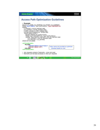 Access Path Optimization Guidelines
• Example:
SELECT S.S_NAME, S.S_ADDRESS, S.S_PHONE, S.S_COMMENT
FROM "Tpcd".PARTS, "Tpcd".SUPPLIERS S, "Tpcd".PARTSUPP PS
WHERE
  P_PARTKEY = PS.PS_PARTKEY AND
  S.S_SUPPKEY = PS.PS_SUPPKEY AND
  P_SIZE = 39 AND P_TYPE = ’BRASS’ AND
  S.S_NATION IN ('MOROCCO', 'SPAIN') AND
   PS.PS_SUPPLYCOST =
    (SELECT MIN(PS1.PS_SUPPLYCOST)
     FROM "Tpcd".PARTSUPP PS1, "Tpcd".SUPPLIERS S1
     WHERE “Tpcd“.PARTS.P_PARTKEY = PS1.PS_PARTKEY AND
        S1.S_SUPPKEY = PS1.PS_SUPPKEY AND
        S1.S_NATION = S.S_NATION)
ORDER BY S.S_NAME;

<OPTGUIDELINES>
   <NLJOIN>
         <IXSCAN TABLE='”Tpcd”.Parts’/>
        <IXSCAN TABLE="PS"/>              Index name not provided so optimizer
   </NLJOIN>                                 chooses based on cost
</OPTGUIDELINES>

• Join requests contains 2 elements – inner and outer
• Elements can be base accesses or other join requests

       39                                                                   © 2011 IBM Corporation




                                                                                                     39
 