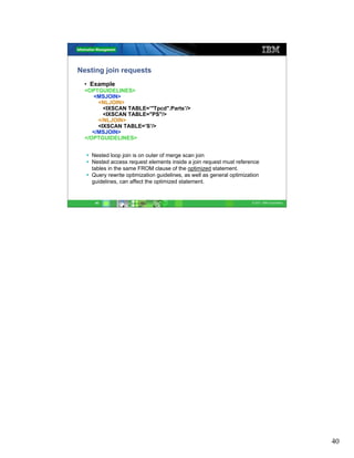 Nesting join requests
 • Example
 <OPTGUIDELINES>
    <MSJOIN>
      <NLJOIN>
        <IXSCAN TABLE=’"Tpcd".Parts’/>
        <IXSCAN TABLE="PS"/>
      </NLJOIN>
      <IXSCAN TABLE=’S’/>
    </MSJOIN>
 </OPTGUIDELINES>


    Nested loop join is on outer of merge scan join
    Nested access request elements inside a join request must reference
    tables in the same FROM clause of the optimized statement.
    Query rewrite optimization guidelines, as well as general optimization
    guidelines, can affect the optimized statement.


     40                                                                © 2011 IBM Corporation




                                                                                                40
 
