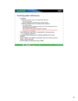 Forming table references
  • 2 methods
    • Reference ‘exposed’ name in the original SQL statement
      • Use ‘TABLE’ attribute
      • Rules for specifying SQL identifiers apply to ‘TABLE’ attribute
    • Reference correlation name in the optimized SQL statement
      • Use ‘TABID’ attribute
      • ‘Optimized’ SQL is the semantically equivalent version of the statement after is has
        been optimized by query rewrite
      • Use the explain facility to get the optimized SQL statement
      • NOTE: There is no guarantee that correlation names in the optimized SQL statement
        are stable across new releases
  • Table references must refer to a single table or they are ignored
    • i.e. no ambiguous references
  • Unqualified table references are implicitly qualified by the current
    schema
  • If both ‘TABLE’ and ‘TABID’ are specified, they must refer to the same
    table or they are ignored.
  • Derived tables are referenced using ‘TABID’


     41                                                                                © 2011 IBM Corporation




                                                                                                                41
 