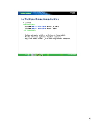 Conflicting optimization guidelines
  • Example
  <OPTGUIDELINES>
     <IXSCAN TABLE=’"Tpcd".PARTS’ INDEX=’I_PTYPE’/>
     <IXSCAN TABLE=’"Tpcd".PARTS’ INDEX=’I_SIZE’/>
  </OPTGUIDELINES>


    Multiple optimization guidelines can’t reference the same table
    The first reference is applied and the others are ignored
    If I_PTYPE doesn’t exist but I_SIZE does, the guideline is still ignored




     42                                                                 © 2011 IBM Corporation




                                                                                                 42
 