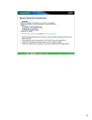 Query Rewrite Guidelines
• Example:
SELECT S.S_NAME, S.S_ADDRESS, S.S_PHONE, S.S_COMMENT
FROM "Tpcd".PARTS P, "Tpcd".SUPPLIERS S, "Tpcd".PARTSUPP PS
WHERE
  P_PARTKEY = PS.PS_PARTKEY AND
  S.S_SUPPKEY = PS.PS_SUPPKEY AND
  P_SIZE IN (35, 36, 39, 40) AND
  S.S_NATION IN ('INDIA', 'SPAIN')
ORDER BY S.S_NAME;

<OPTGUIDELINES><INLIST2JOIN TABLE=’P’ /></OPTGUIDELINES>

• INLIST2JOIN specifies that list of constants in IN list predicate should be transformed to a
  table expression
• Table expression can then be joined to “Tpcd”.PARTS using an indexed NLJN
• Target IN-list identified by specifying table to which predicate is applied
• If there are multiple IN-lists, guideline can be further qualified with COLUMN attribute




       43                                                                         © 2011 IBM Corporation




                                                                                                           43
 