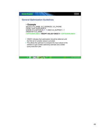 General Optimization Guidelines

   • Example
   SELECT S.S_NAME, S.S_ADDRESS, S.S_PHONE
   FROM "Tpcd".SUPPLIERS S
   WHERE S.S_NATION IN (?, ?) AND S.S_SUPPKEY = ?
   ORDER BY S.S_NAME ;
   <OPTGUIDELINES> <REOPT VALUE=’ONCE’/> </OPTGUIDELINES>


    ‘ONCE’ indicates that optimization should be deferred until
    the first set of variable values is provided.
    This allows the optimizer to compare the input values to the
    statistics to get a better selectivity estimate and a better
    query execution plan




    44                                                             © 2011 IBM Corporation




                                                                                            44
 