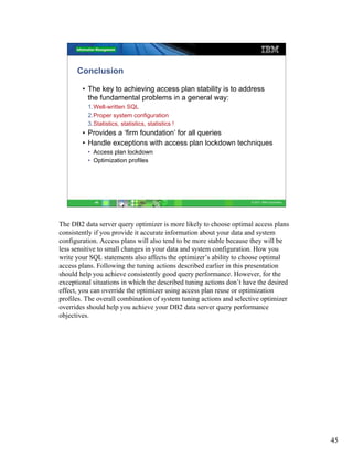 Conclusion

        • The key to achieving access plan stability is to address
          the fundamental problems in a general way:
          1.Well-written SQL
          2.Proper system configuration
          3.Statistics, statistics, statistics !
        • Provides a ‘firm foundation’ for all queries
        • Handle exceptions with access plan lockdown techniques
          • Access plan lockdown
          • Optimization profiles




             45                                                      © 2011 IBM Corporation




The DB2 data server query optimizer is more likely to choose optimal access plans
consistently if you provide it accurate information about your data and system
configuration. Access plans will also tend to be more stable because they will be
less sensitive to small changes in your data and system configuration. How you
write your SQL statements also affects the optimizer’s ability to choose optimal
access plans. Following the tuning actions described earlier in this presentation
should help you achieve consistently good query performance. However, for the
exceptional situations in which the described tuning actions don’t have the desired
effect, you can override the optimizer using access plan reuse or optimization
profiles. The overall combination of system tuning actions and selective optimizer
overrides should help you achieve your DB2 data server query performance
objectives.




                                                                                              45
 