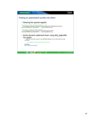 Putting an optimization profile into effect

      Clearing the special register:
   EXEC SQL SET CURRENT OPTIMIZATION PROFILE = NULL;
   /* The following statement is optimized with the setting of the OPTPROFILE bind option */
   EXEC SQL PREPARE stmt FROM SELECT ... ; EXEC SQL EXECUTE stmt;

   EXEC SQL SET CURRENT OPTIMIZATION PROFILE = “”;
   /* The following statement is optimized with no optimization profile */
   EXEC SQL PREPARE stmt FROM SELECT ... ; EXEC SQL EXECUTE stmt;


   • At the dynamic statement level: using db2_optprofile
     CLI option
         -- after each successful connect to the SANFRAN database, the CLI client would issue the
         command:

               SET CURRENT OPTIMIZATION PROFILE=JON.SALES.

         [SANFRAN]
         DB2_OPTPROFILE JON.SALES




         47                                                                                     © 2011 IBM Corporation




                                                                                                                         47
 