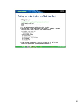 Putting an optimization profile into effect
  • SQL procedures
    CALL SET_ROUTINE_OPTS(‘OPTPROFILE DBA.INVENTDB ‘) %
    CREATE PROCEDURE MY_PROC
    BEGIN
            DECLARE CUR1 CURSOR FOR SELECT ...
    END %

  • SQL may be modified during CREATE PROCEDURE processing
  • Use explain facility or query system catalogs to get modified SQL statements to include in
    optimization profile STMTKEY element for profile statement matching
    SELECT STMTNO, SEQNO, SECTNO, TEXT
     FROM SYSCAT.STATEMENTS AS S,
       SYSCAT.ROUTINEDEP AS D,
       SYSCAT.ROUTINES AS R
    WHERE PKGSCHEMA = BSCHEMA
     AND PKGNAME = BNAME;
     AND BTYPE = 'K'
     AND R.SPECIFICNAME = D.SPECIFICNAME
     AND R.ROUTINESCHAME = D.ROUTINESCHEMA
     AND ROUTINENAME = ?
     AND ROUTINESCHEMA = ?
     AND PARM_COUNT = ?
    ORDER BY STMTNO

  • STMNO should be the line number in the source code of the CREATE PROCEDURE,
    relative to the beginning of the procedure statement (line number 1)

     48                                                                                  © 2011 IBM Corporation




                                                                                                                  48
 