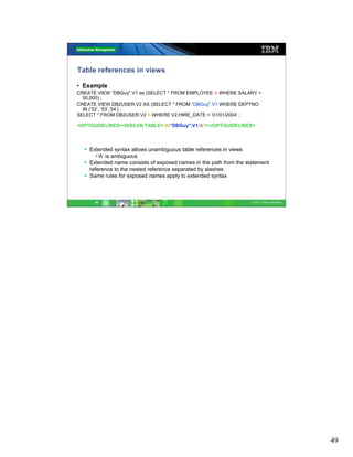 Table references in views

• Example
CREATE VIEW “DBGuy".V1 as (SELECT * FROM EMPLOYEE A WHERE SALARY >
  50,000) ;
CREATE VIEW DB2USER.V2 AS (SELECT * FROM “DBGuy".V1 WHERE DEPTNO
  IN (’52’, ’53’,’54’) ;
SELECT * FROM DB2USER.V2 A WHERE V2.HIRE_DATE > ’01/01/2004’ ;

<OPTGUIDELINES><IXSCAN TABLE=’A/“DBGuy".V1/A’/></OPTGUIDELINES>




    Extended syntax allows unambiguous table references in views
        ‘A’ is ambiguous
    Extended name consists of exposed names in the path from the statement
    reference to the nested reference separated by slashes
    Same rules for exposed names apply to extended syntax



      49                                                           © 2011 IBM Corporation




                                                                                            49
 