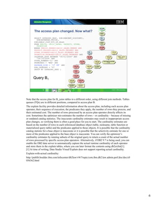 The access plan changed. Now what?

        SELECT CATEGORY_DESC, SUM(PERCENT_DISCOUNT),
          SUM(EXTENDED_PRICE),
        SUM(SHELF_COST_PCT_OF_SALE)
        FROM PERIOD, DAILY_SALES, PRODUCT, STORE,
          PROMOTION
        WHERE PERIOD.PERKEY=DAILY_SALES.PERKEY AND
        PRODUCT.PRODKEY=DAILY_SALES.PRODKEY AND
        STORE.STOREKEY=DAILY_SALES.STOREKEY AND
        PROMOTION.PROMOKEY=DAILY_SALES.PROMOKEY AND
        CALENDAR_DATE BETWEEN '04/01/2004' AND
          '04/14/2004' AND
        STORE_NUMBER='01' AND
        PROMODESC = 'Web' AND
        PACKAGE_SIZE = '17 OZ' AND
        SUB_CATEGORY = 747
        GROUP BY CATEGORY_DESC ;



       Query B1


                 6                                                                      © 2011 IBM Corporation




Note that the access plan for B1 joins tables in a different order, using different join methods. Tables
queues (TQs) are in different positions, compared to access plan B.
The explain facility provides detailed information about the access plan, including each access plan
operator, their sequence of execution, the predicates they apply, the number of rows they process, and
their estimated cost. The number of rows processed by an access plan operator directly affects its
cost. Sometimes the optimizer mis-estimates the number of rows – or cardinality – because of missing
or outdated catalog statistics. The inaccurate cardinality estimates may result in inappropriate access
plan changes, so verifying them is often a good place for you to start. The cardinality estimates are
based on the number of rows in each referenced database object (table, nickname, table function or
materialized query table) and the predicates applied to those objects. It is possible that the cardinality
catalog statistic for a base object is inaccurate or it is possible that the selectivity estimate for one or
more of the predicates applied to the base object is inaccurate. You can verify the optimizer’s
cardinality estimates by running subsets of the original query to return a count of the actual number
of rows processed by specific access plan operators. Alternatively, if DB2 9.7 is being used, you can
enable the DB2 data server to automatically capture the actual runtime cardinality of each operator
and store them in the explain tables, where you can later format the contents using db2exfmt[1].
[1] At time of writing, Data Studio Visual Explain does not support reporting actual cardinality.
Explain-with-actual cardinality:
http://publib.boulder.ibm.com/infocenter/db2luw/v9r7/topic/com.ibm.db2.luw.admin.perf.doc/doc/c0
056362.html




                                                                                                                 6
 