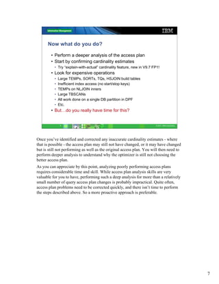 Now what do you do?

        • Perform a deeper analysis of the access plan
        • Start by confirming cardinality estimates
          • Try “explain-with-actual” cardinality feature, new in V9.7 FP1!
        • Look for expensive operations
          •   Large TEMPs, SORTs, TQs, HSJOIN build tables
          •   Inefficient index access (no start/stop keys)
          •   TEMPs on NLJOIN inners
          •   Large TBSCANs
          •   All work done on a single DB partition in DPF
          •   Etc.
        • But…do you really have time for this?


               7                                                        © 2011 IBM Corporation




Once you’ve identified and corrected any inaccurate cardinality estimates - where
that is possible - the access plan may still not have changed, or it may have changed
but is still not performing as well as the original access plan. You will then need to
perform deeper analysis to understand why the optimizer is still not choosing the
better access plan.
As you can appreciate by this point, analyzing poorly performing access plans
requires considerable time and skill. While access plan analysis skills are very
valuable for you to have, performing such a deep analysis for more than a relatively
small number of query access plan changes is probably impractical. Quite often,
access plan problems need to be corrected quickly, and there isn’t time to perform
the steps described above. So a more proactive approach is preferable.




                                                                                                 7
 