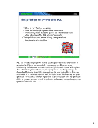 Best practices for writing good SQL


       • SQL is a very flexible language
         • There are many ways to get the same correct result
         • This flexibility means that some queries are better than others in
           taking advantage of the DB2 optimizer’s strengths
       • The optimizer can perform many query rewrites
         • It can’t rewrite all possibilities




              9                                                          © 2011 IBM Corporation




SQL is a powerful language that enables you to specify relational expressions in
syntactically different but semantically equivalent ways. However, some
semantically equivalent variations are easier to optimize than others. Although the
DB2 data server optimizer has a powerful query rewrite capability, it might not
always be able to rewrite an SQL statement into the most optimal form. There are
also certain SQL constructs that can limit the access plans considered by the query
optimizer. For example, complex expressions in predicates can limit the optimizer’s
ability to compute accurate selectivity estimates and can prevent certain access plan
operators from being used.




                                                                                                  9
 