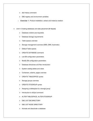 db2 history command
 DB2 registry and environment variables
o Exercise 1: Product installation, extract and instance creation
• Unit 4: Creating databases and data placement (4 hours)
 Database creation pre-requisites
 Database storage requirements
 Table spaces overview
 Storage management overview (SMS, DMS, Automatic)
 Default Table spaces
 CREATE DATABASE command
 List DB configuration parameters
 Modify DB configuration parameters
 Database directories and files introduction
 System catalog tables and views
 Containers, extents, pages overview
 CREATE TABLESPACE syntax
 Storage groups overview
 CREATE STOGROUP syntax
 Assigning a tablespace to a storage group
 Introduction to db2pd command
 ALTER TABLESPACE, ALTER STOGROUP
 DB2 LIST DB DIRECTORY
 DB2 LIST NODE DIRECTORY
 Activate and deactivate a database
 