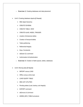 o Exercise 2: Creating databases and data placement
• Unit 5: Creating database objects (2 hours)
 DB2 object hierarchy
 CREATE SCHEMA
 CREATE TABLE, VIEW
 CREATE ALIAS, INDEX, TRIGGER
 creation of temporary tables
 Creation of temporal tables
 Table partitioning
 Referential Integrity
 Keys, Constraints
 db2look CLI command
 Authorization & Authentication
o Exercise 3: Creation of table spaces, tables, databases
• Unit 6: Moving data (3 hours)
 IMPORT versus LOAD
 Offline versus online load
 LOAD QUERY TABLE
 DB2 LIST UTILITIES
 Pending states (Load, backup, set integrity)
 EXPORT command
 db2move cli command
 ADMIN_MOV_TABLE procedure
 
