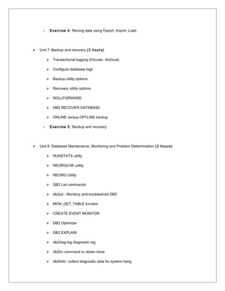 o Exercise 4: Moving data using Export, Import, Load
• Unit 7: Backup and recovery (3 hours)
 Transactional logging (Circular, Archival)
 Configure database logs
 Backup utility options
 Recovery utility options
 ROLLFORWARD
 DB2 RECOVER DATABASE
 ONLINE versus OFFLINE backup
o Exercise 5: Backup and recovery
• Unit 8: Database Maintenance, Monitoring and Problem Determination (3 hours)
 RUNSTATS utility
 REORGCHK utility
 REORG Utility
 DB2 List commands
 db2pd - Monitory and troubleshoot DB2
 MON_GET_TABLE function
 CREATE EVENT MONITOR
 DB2 Optimizer
 DB2 EXPLAIN
 db2diag.log diagnostic log
 db2trc command to obtain trace
 db2fodc: collect diagnostic data for system hang
 
