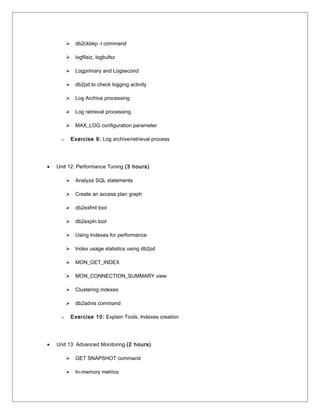  db2ckbkp -l command
 logfilsiz, logbufsz
 Logprimary and Logsecond
 db2pd to check logging activity
 Log Archive processing
 Log retrieval processing
 MAX_LOG configuration parameter
o Exercise 9: Log archive/retrieval process
• Unit 12: Performance Tuning (3 hours)
 Analyze SQL statements
 Create an access plan graph
 db2exfmt tool
 db2expln tool
 Using Indexes for performance
 Index usage statistics using db2pd
 MON_GET_INDEX
 MON_CONNECTION_SUMMARY view
 Clustering indexes
 db2advis command
o Exercise 10: Explain Tools, Indexes creation
• Unit 13: Advanced Monitoring (2 hours)
 GET SNAPSHOT command
 In-memory metrics
 