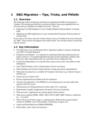 1

DB2 Migration – Tips, Tricks, and Pitfalls
1.1 Overview
The following sections include tips and tricks for migrating from DB2 environments to
Teradata. The concepts put forth here were derived (and in some cases updated) from two
web casts that are available on Teradata University. They are:
Migrating Your DB2 Database to Your Teradata Database Webcast (about 74 minutes
long)
Migrating your DB2 Applications to your Teradata Data Warehouse Webcast (about 61
minutes long)
If you wish to view these web casts in their entirety, log on to Teradata University and search
for “DB2”. These courses will appear in the search results. You can then choose to enroll and
take the courses.

1.2 Key Information
The following is a list of information that is important to gather in advance of planning
your DB2 to Teradata Migration.
Production Job Schedule – It is important to understand what each production job you
need to convert is. You should understand the types of jobs (autoloader, optiload, cube
build, etc), from what platform they run, and what tools are employed if any.
Concurrency/Dependency of Load Jobs (How many at once and to what tables in what
tablespaces).
Load / Batch Windows, SLAs, and procedures if SLAs are missed.
What Scheduler and Version Control software is being used and on what platform?
What kind of connectivity is available for Teradata to the Source (e.g. Channel Connect –
ESCON, etc.)
Is there any use of native CLI?
Reverse engineered Erwin Models from all warehouses
Are there any application / Non-DBMS (or coexisting processes on same node) node
analysis, End User Access
What processes are being performed on these nodes, ETL, reporting?
Representative sample of applications and queries from user community.
What user tools / applications are running against which systems?
What access methods (ODBC, JDBC, SQLJ, SPUFI, QMF, QMF Windows, mainframe,
etc…) are used?
What is the level of ad-hoc usage vs. canned queries, What are these queries/reports
written in? (COBOL, Java, Power Builder, Visual Basic, Cognos, etc.)
Is there and Data Replication (DPROP/DPROPR)
Which tables, when, what sort of process?

 