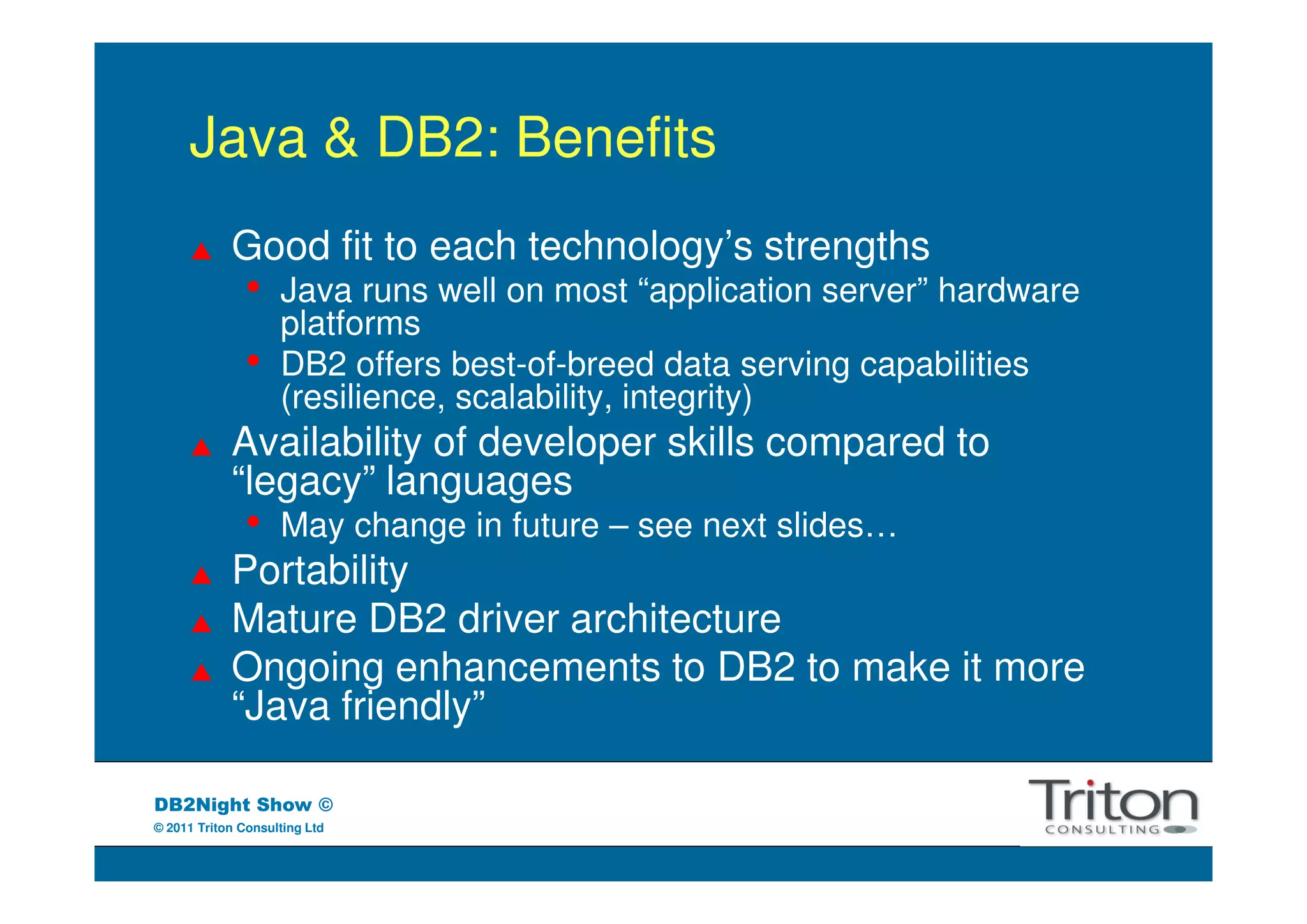 Java & DB2: Benefits
            Good fit to each technology’s strengths
               •    Java runs well on most “application server” hardware
                    platforms
               •    DB2 offers best-of-breed data serving capabilities
                    (resilience, scalability, integrity)
            Availability of developer skills compared to
            “legacy” languages
               •    May change in future – see next slides…
            Portability
            Mature DB2 driver architecture
            Ongoing enhancements to DB2 to make it more
            “Java friendly”

DB2Night Show ©
© 2011 Triton Consulting Ltd
 