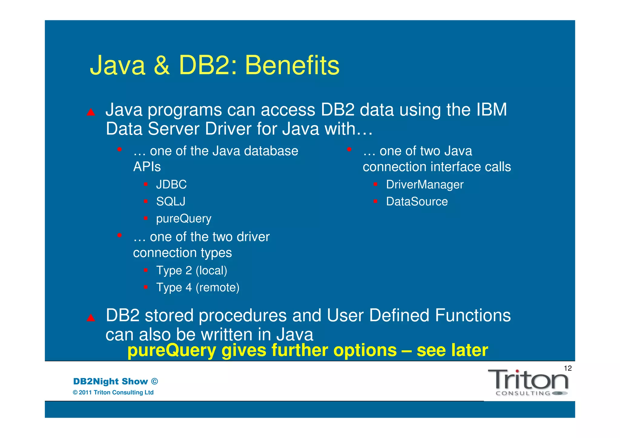 Java & DB2: Benefits
           Java programs can access DB2 data using the IBM
           Data Server Driver for Java with…
            • … one of the Java database  • … one of two Java
                    APIs                         connection interface calls
                               JDBC                  DriverManager
                               SQLJ                  DataSource
                               pureQuery
               •    … one of the two driver
                    connection types
                               Type 2 (local)
                               Type 4 (remote)

           DB2 stored procedures and User Defined Functions
           can also be written in Java
             pureQuery gives further options – see later
                                                                              12
DB2Night Show ©
© 2011 Triton Consulting Ltd
 