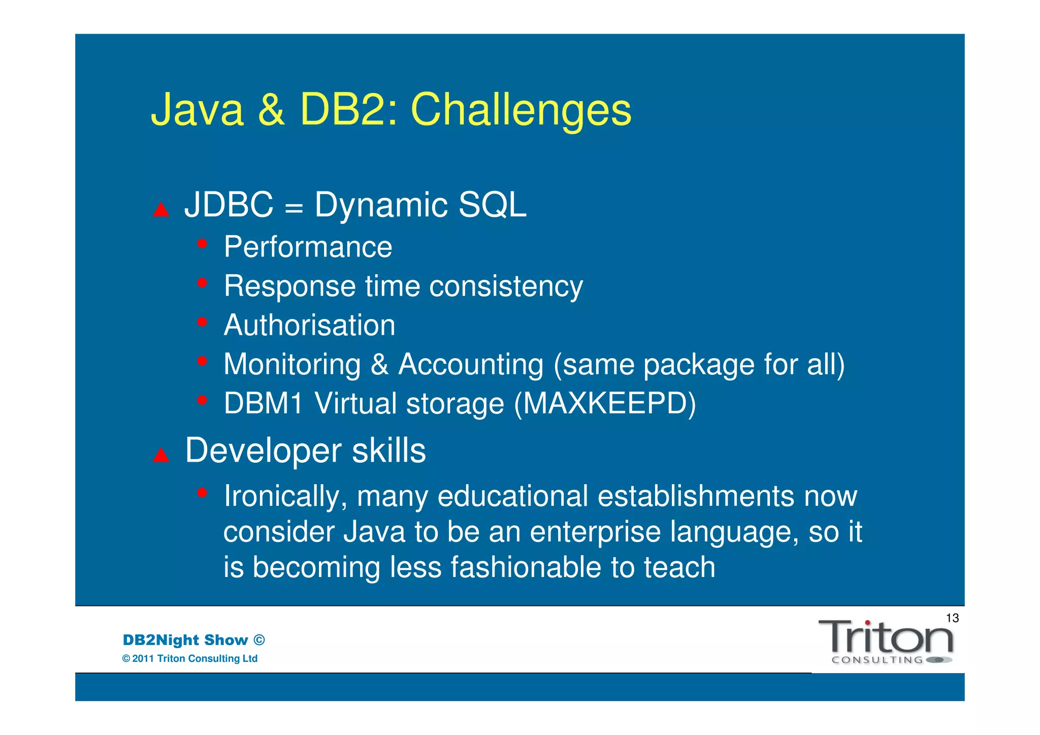Java & DB2: Challenges

            JDBC = Dynamic SQL
               •    Performance
               •    Response time consistency
               •    Authorisation
               •    Monitoring & Accounting (same package for all)
               •    DBM1 Virtual storage (MAXKEEPD)
            Developer skills
               •    Ironically, many educational establishments now
                    consider Java to be an enterprise language, so it
                    is becoming less fashionable to teach
                                                                        13
DB2Night Show ©
© 2011 Triton Consulting Ltd
 