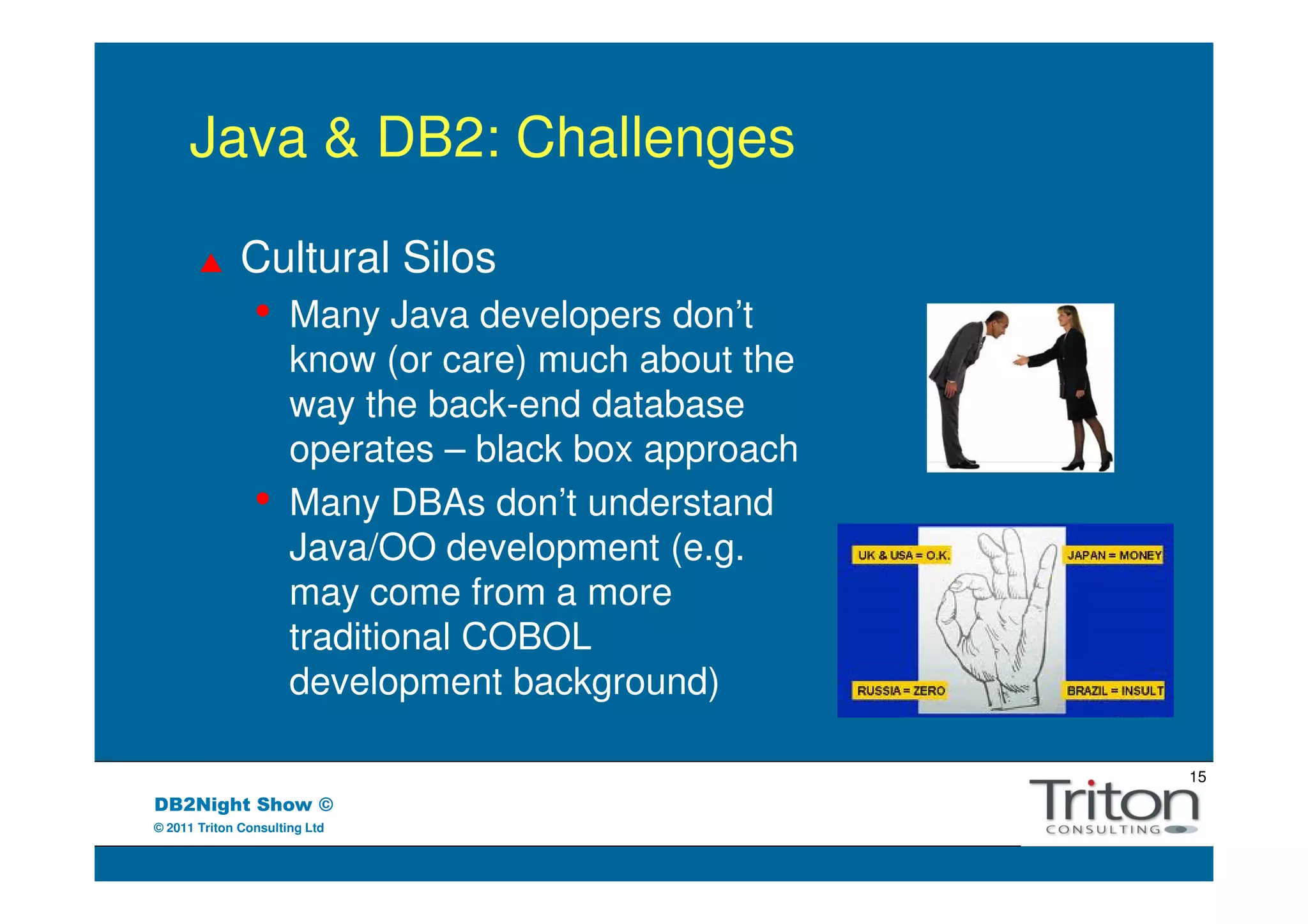 Java & DB2: Challenges

              Cultural Silos
                •     Many Java developers don’t
                      know (or care) much about the
                      way the back-end database
                      operates – black box approach
                •     Many DBAs don’t understand
                      Java/OO development (e.g.
                      may come from a more
                      traditional COBOL
                      development background)

                                                      15
DB2Night Show ©
© 2011 Triton Consulting Ltd
 