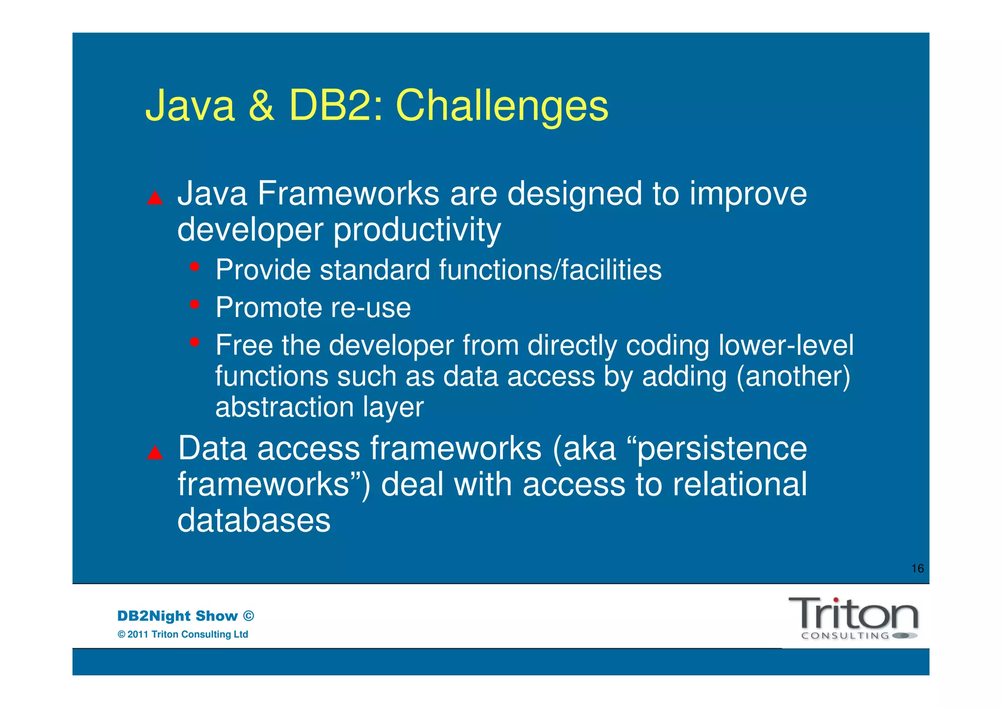 Java & DB2: Challenges
            Java Frameworks are designed to improve
            developer productivity
               •    Provide standard functions/facilities
               •    Promote re-use
               •    Free the developer from directly coding lower-level
                    functions such as data access by adding (another)
                    abstraction layer
            Data access frameworks (aka “persistence
            frameworks”) deal with access to relational
            databases
                                                                          16



DB2Night Show ©
© 2011 Triton Consulting Ltd
 