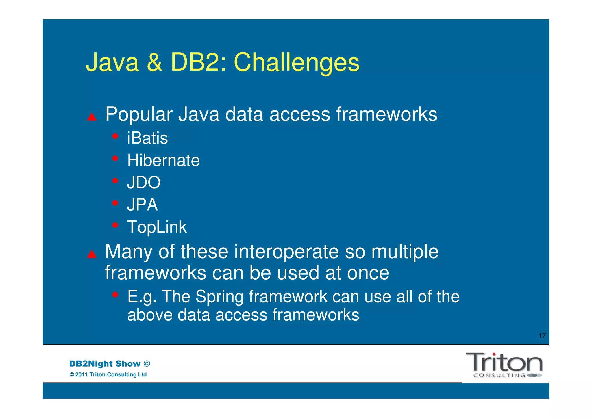 Java & DB2: Challenges
            Popular Java data access frameworks
               •    iBatis
               •    Hibernate
               •    JDO
               •    JPA
               •    TopLink
            Many of these interoperate so multiple
            frameworks can be used at once
               •    E.g. The Spring framework can use all of the
                    above data access frameworks
                                                                   17



DB2Night Show ©
© 2011 Triton Consulting Ltd
 