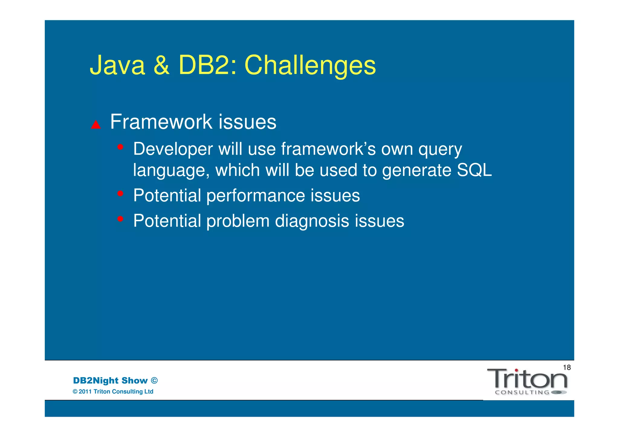 Java & DB2: Challenges

            Framework issues
               •    Developer will use framework’s own query
                    language, which will be used to generate SQL
               •    Potential performance issues
               •    Potential problem diagnosis issues




                                                                   18
DB2Night Show ©
© 2011 Triton Consulting Ltd
 