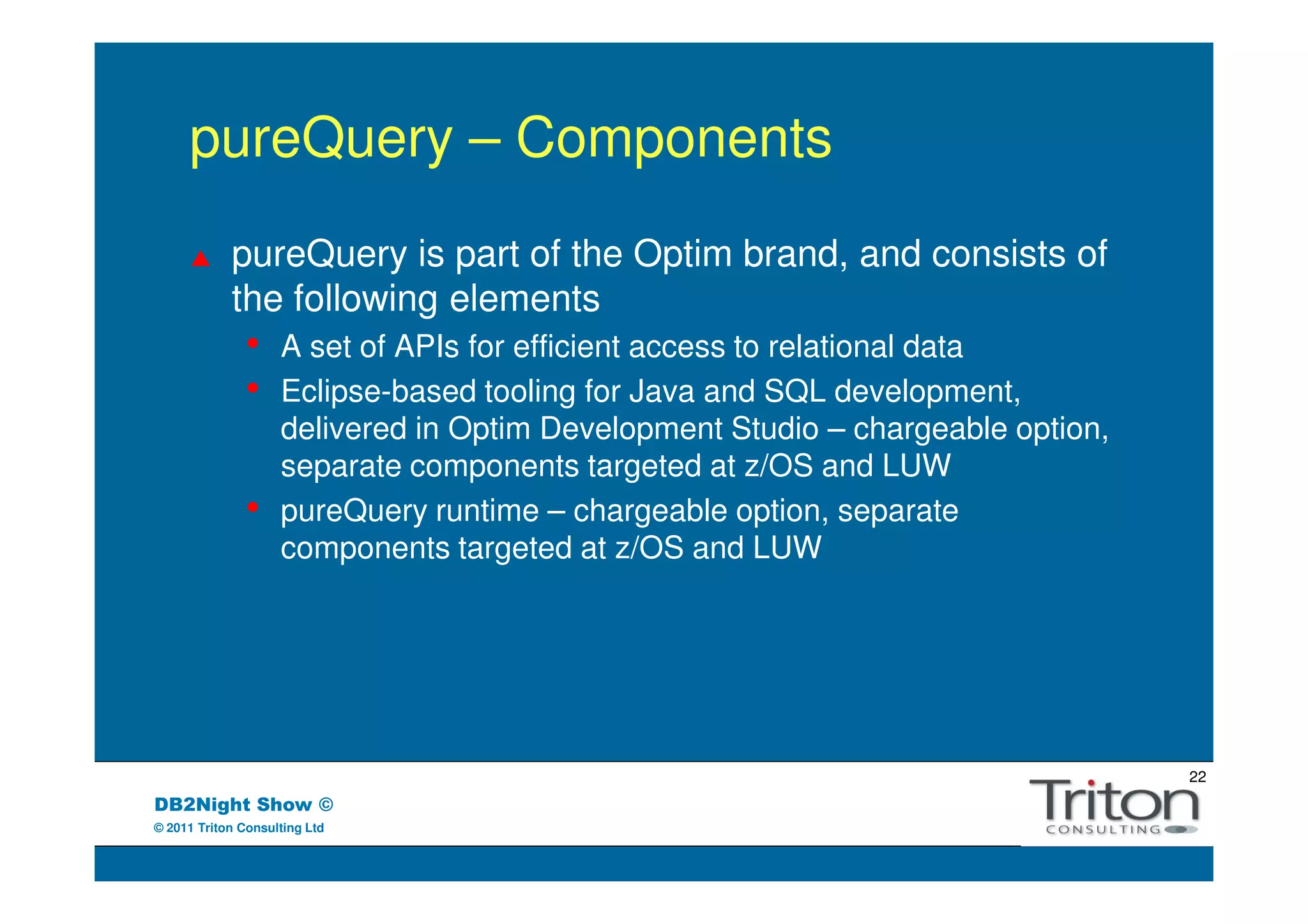 pureQuery – Components
            pureQuery is part of the Optim brand, and consists of
            the following elements
               •    A set of APIs for efficient access to relational data
               •    Eclipse-based tooling for Java and SQL development,
                    delivered in Optim Development Studio – chargeable option,
                    separate components targeted at z/OS and LUW
               •    pureQuery runtime – chargeable option, separate
                    components targeted at z/OS and LUW




                                                                                 22
DB2Night Show ©
© 2011 Triton Consulting Ltd
 