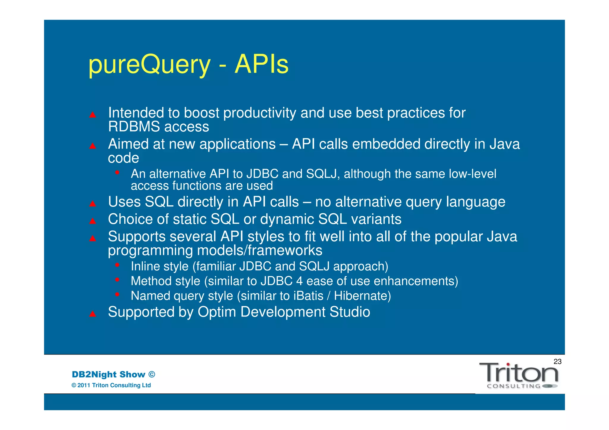 pureQuery - APIs
            Intended to boost productivity and use best practices for
            RDBMS access
            Aimed at new applications – API calls embedded directly in Java
            code
               •    An alternative API to JDBC and SQLJ, although the same low-level
                    access functions are used
            Uses SQL directly in API calls – no alternative query language
            Choice of static SQL or dynamic SQL variants
            Supports several API styles to fit well into all of the popular Java
            programming models/frameworks
               •    Inline style (familiar JDBC and SQLJ approach)
               •    Method style (similar to JDBC 4 ease of use enhancements)
               •    Named query style (similar to iBatis / Hibernate)
            Supported by Optim Development Studio


                                                                                       23
DB2Night Show ©
© 2011 Triton Consulting Ltd
 