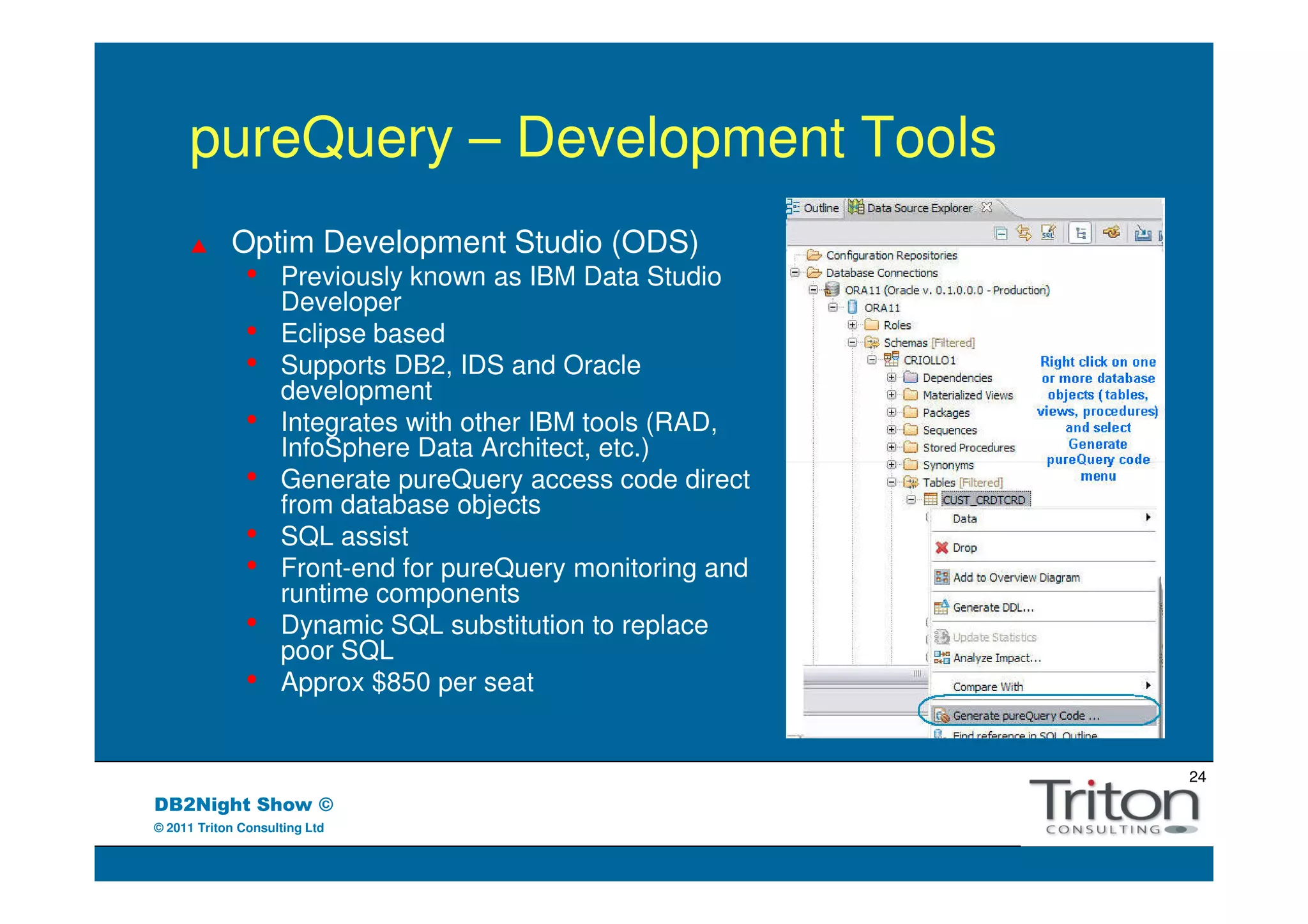 pureQuery – Development Tools
            Optim Development Studio (ODS)
               •    Previously known as IBM Data Studio
                    Developer
               •    Eclipse based
               •    Supports DB2, IDS and Oracle
                    development
               •    Integrates with other IBM tools (RAD,
                    InfoSphere Data Architect, etc.)
               •    Generate pureQuery access code direct
                    from database objects
               •    SQL assist
               •    Front-end for pureQuery monitoring and
                    runtime components
               •    Dynamic SQL substitution to replace
                    poor SQL
               •    Approx $850 per seat


                                                             24
DB2Night Show ©
© 2011 Triton Consulting Ltd
 