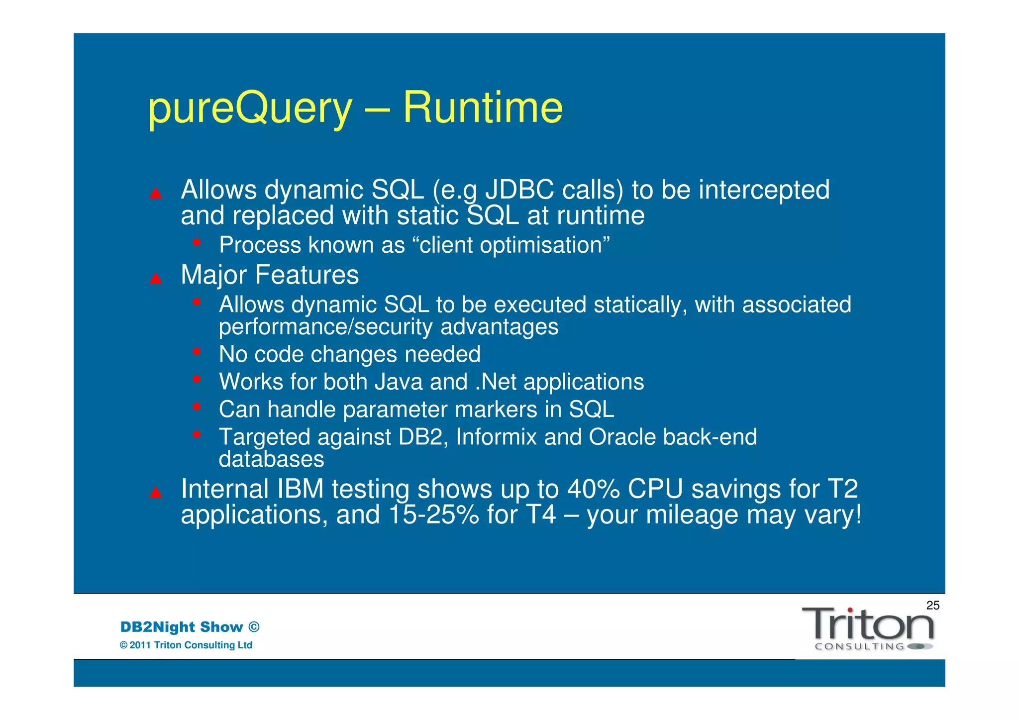 pureQuery – Runtime
            Allows dynamic SQL (e.g JDBC calls) to be intercepted
            and replaced with static SQL at runtime
               •    Process known as “client optimisation”
            Major Features
               •    Allows dynamic SQL to be executed statically, with associated
                    performance/security advantages
               •    No code changes needed
               •    Works for both Java and .Net applications
               •    Can handle parameter markers in SQL
               •    Targeted against DB2, Informix and Oracle back-end
                    databases
            Internal IBM testing shows up to 40% CPU savings for T2
            applications, and 15-25% for T4 – your mileage may vary!


                                                                                    25
DB2Night Show ©
© 2011 Triton Consulting Ltd
 