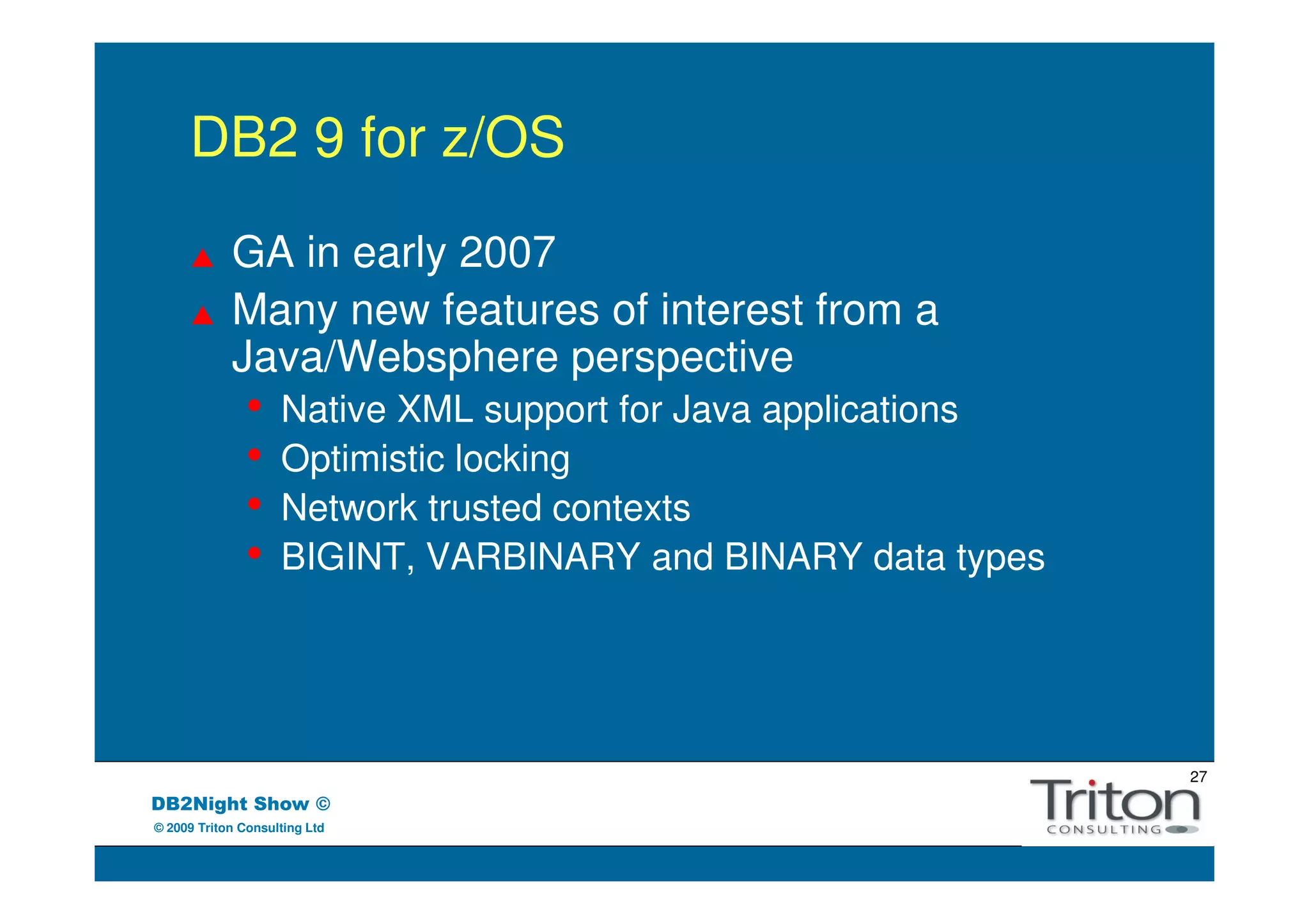 DB2 9 for z/OS
            GA in early 2007
            Many new features of interest from a
            Java/Websphere perspective
               •    Native XML support for Java applications
               •    Optimistic locking
               •    Network trusted contexts
               •    BIGINT, VARBINARY and BINARY data types




                                                               27
DB2Night Show ©
© 2009 Triton Consulting Ltd
 
