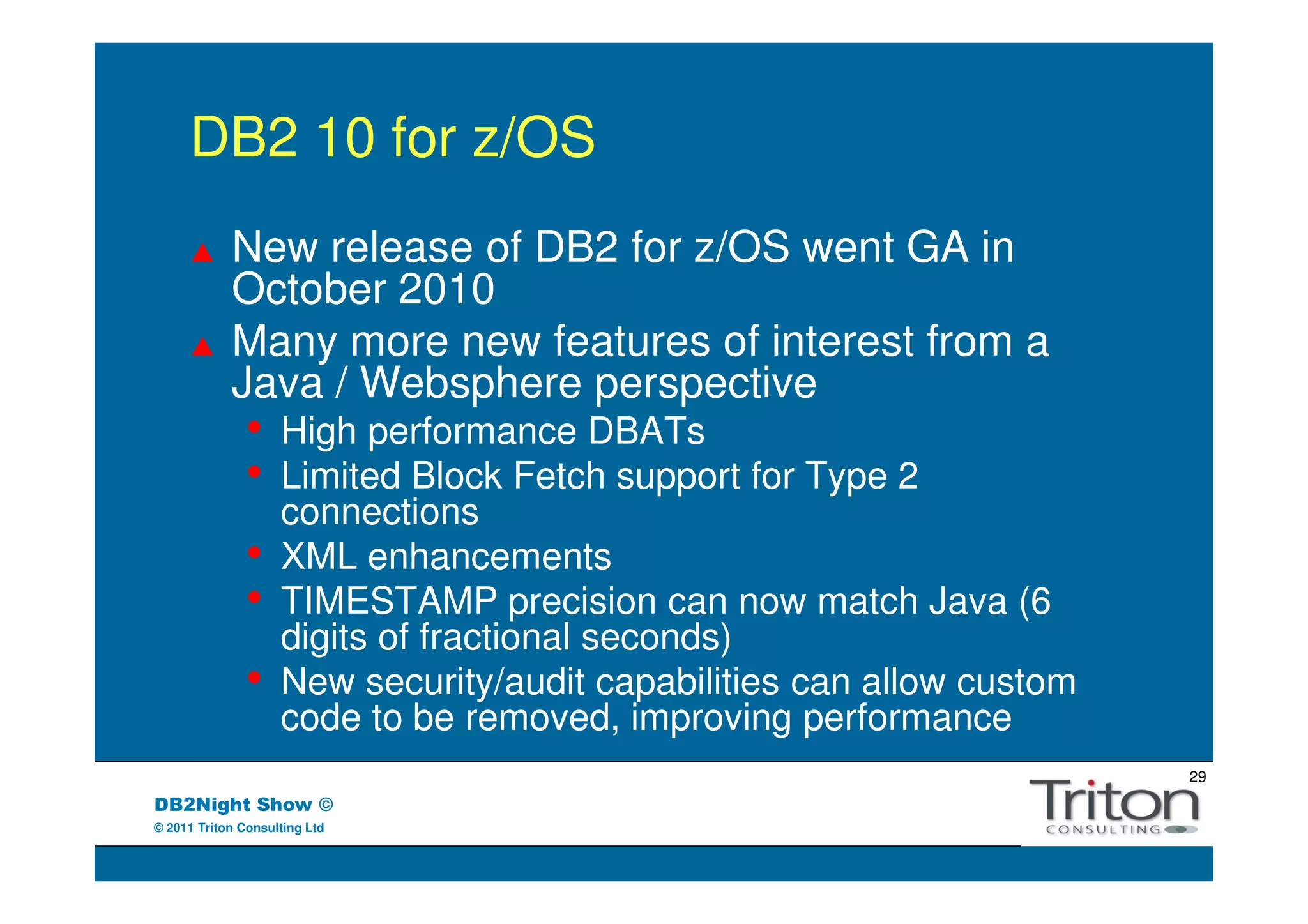 DB2 10 for z/OS
            New release of DB2 for z/OS went GA in
            October 2010
            Many more new features of interest from a
            Java / Websphere perspective
               •    High performance DBATs
               •    Limited Block Fetch support for Type 2
                    connections
               •    XML enhancements
               •    TIMESTAMP precision can now match Java (6
                    digits of fractional seconds)
               •    New security/audit capabilities can allow custom
                    code to be removed, improving performance
                                                                       29
DB2Night Show ©
© 2011 Triton Consulting Ltd
 
