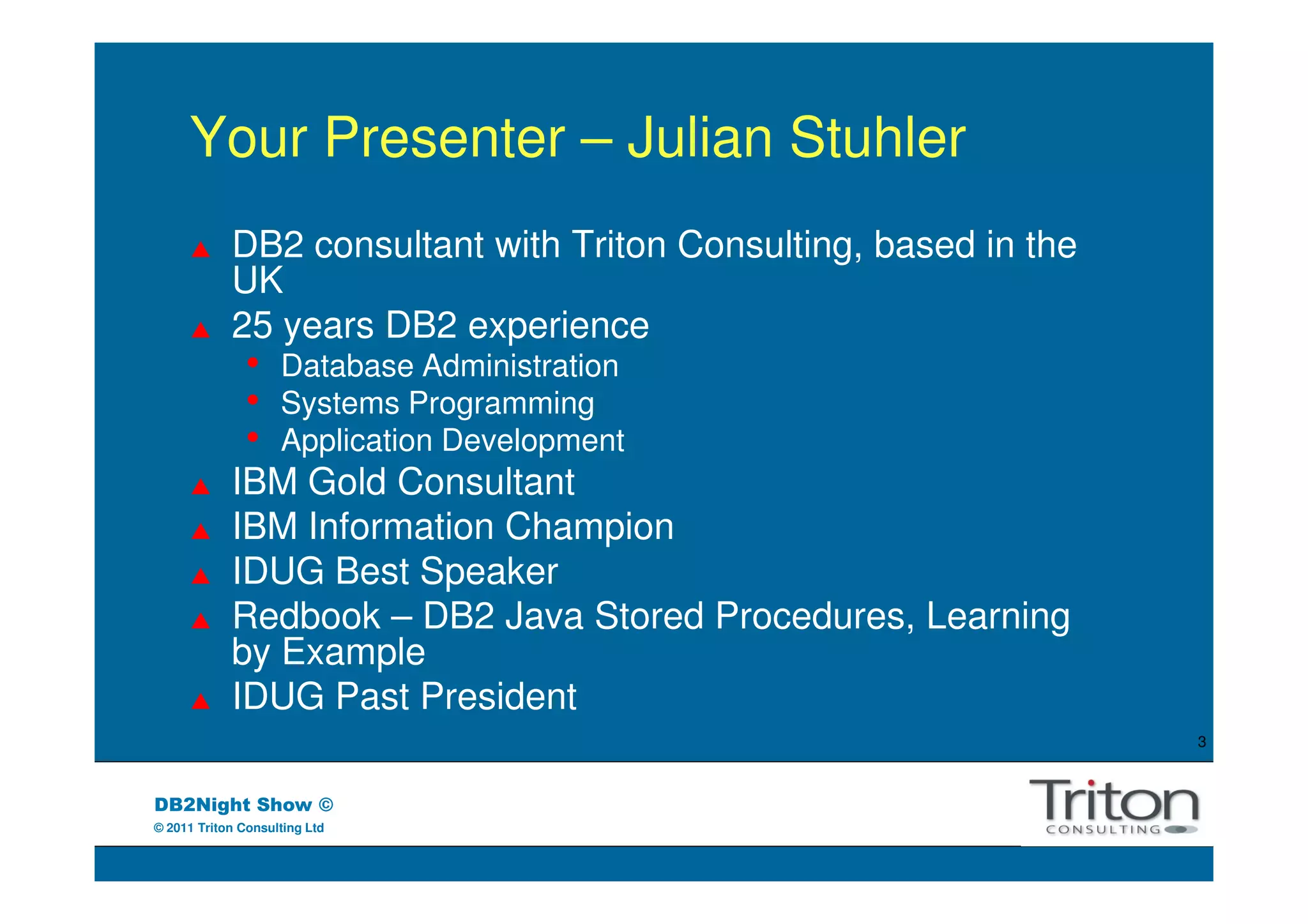Your Presenter – Julian Stuhler
            DB2 consultant with Triton Consulting, based in the
            UK
            25 years DB2 experience
               •    Database Administration
               •    Systems Programming
               •    Application Development
            IBM Gold Consultant
            IBM Information Champion
            IDUG Best Speaker
            Redbook – DB2 Java Stored Procedures, Learning
            by Example
            IDUG Past President
                                                                  3



DB2Night Show ©
© 2011 Triton Consulting Ltd
 