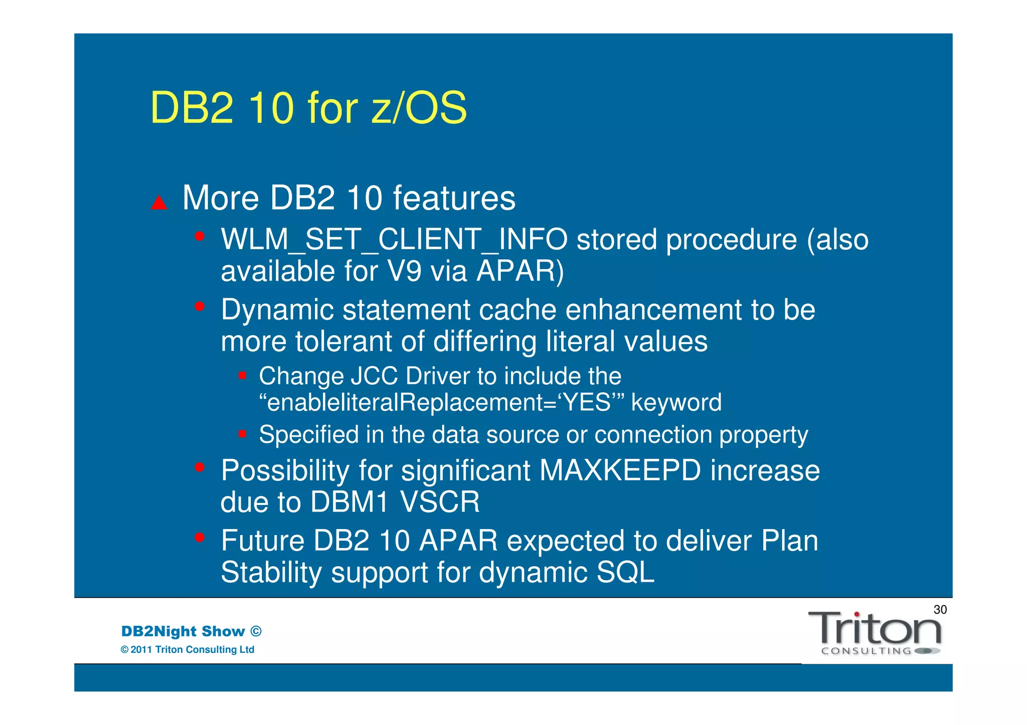 DB2 10 for z/OS
            More DB2 10 features
               •    WLM_SET_CLIENT_INFO stored procedure (also
                    available for V9 via APAR)
               •    Dynamic statement cache enhancement to be
                    more tolerant of differing literal values
                               Change JCC Driver to include the
                               “enableliteralReplacement=‘YES’” keyword
                               Specified in the data source or connection property
               •    Possibility for significant MAXKEEPD increase
                    due to DBM1 VSCR
               •    Future DB2 10 APAR expected to deliver Plan
                    Stability support for dynamic SQL
                                                                                     30
DB2Night Show ©
© 2011 Triton Consulting Ltd
 