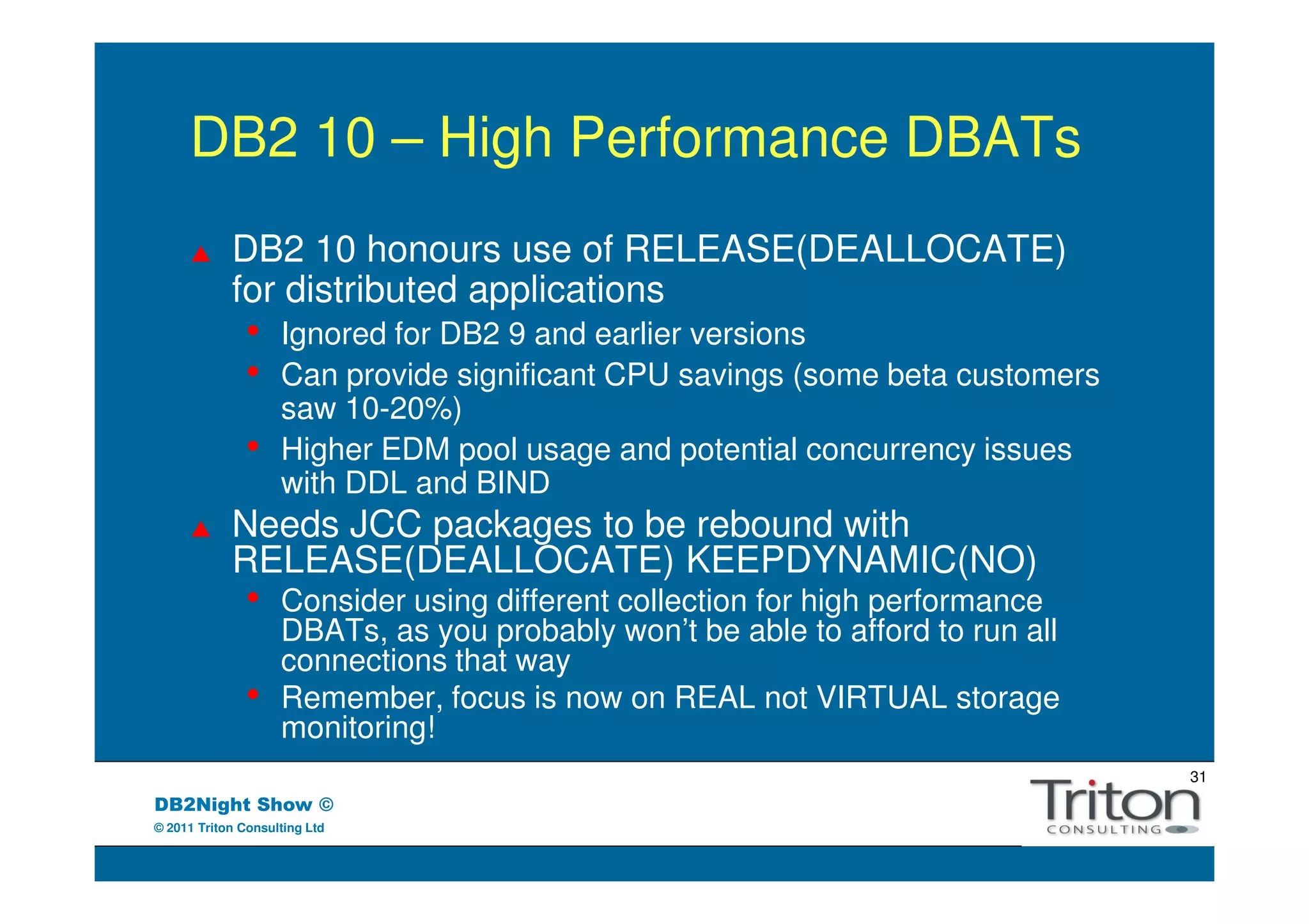 DB2 10 – High Performance DBATs
            DB2 10 honours use of RELEASE(DEALLOCATE)
            for distributed applications
               •    Ignored for DB2 9 and earlier versions
               •    Can provide significant CPU savings (some beta customers
                    saw 10-20%)
               •    Higher EDM pool usage and potential concurrency issues
                    with DDL and BIND
            Needs JCC packages to be rebound with
            RELEASE(DEALLOCATE) KEEPDYNAMIC(NO)
               •    Consider using different collection for high performance
                    DBATs, as you probably won’t be able to afford to run all
                    connections that way
               •    Remember, focus is now on REAL not VIRTUAL storage
                    monitoring!
                                                                                31
DB2Night Show ©
© 2011 Triton Consulting Ltd
 