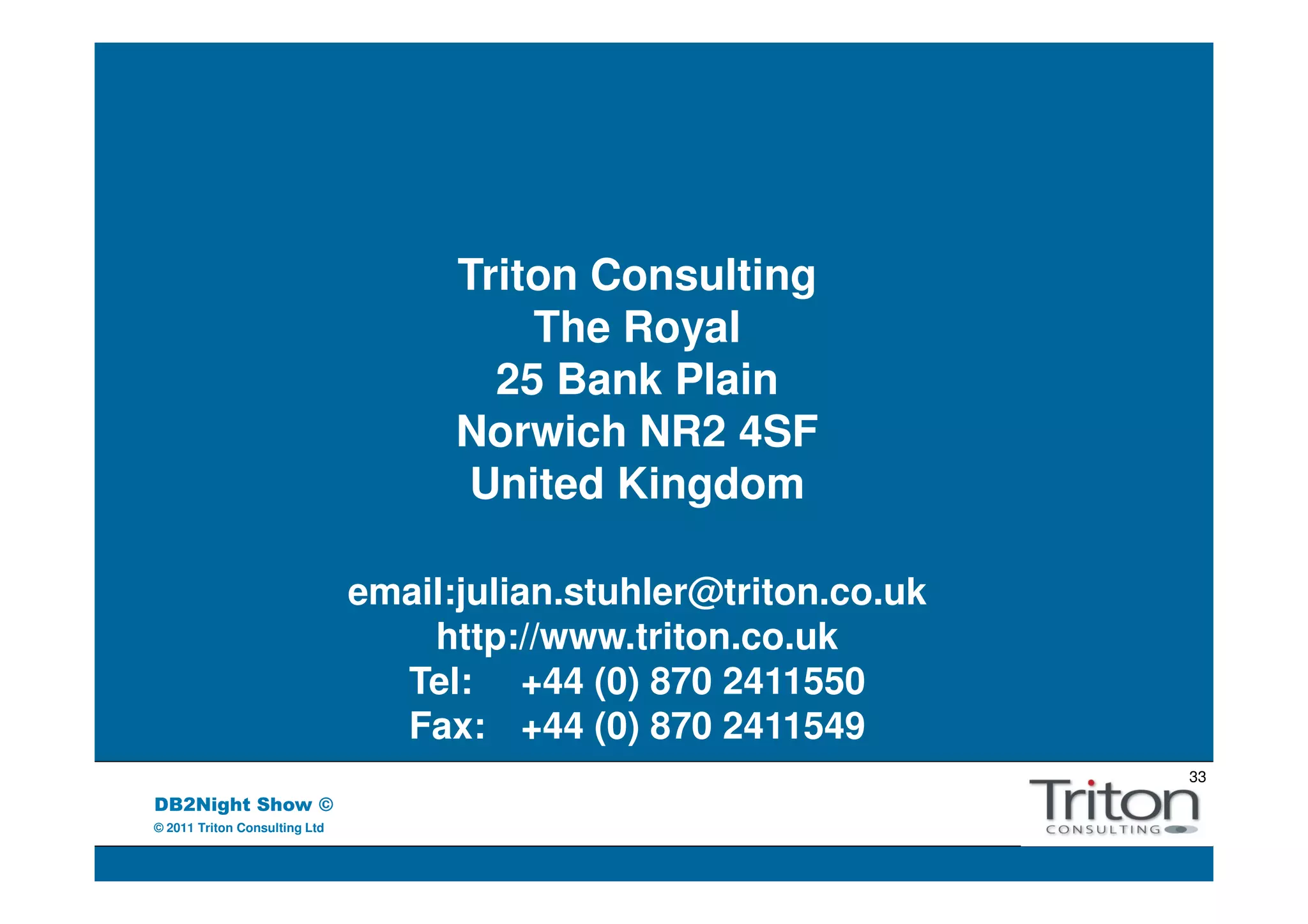Triton Consulting
                                         The Royal
                                       25 Bank Plain
                                     Norwich NR2 4SF
                                      United Kingdom

                               email:julian.stuhler@triton.co.uk
                                   http://www.triton.co.uk
                                 Tel: +44 (0) 870 2411550
                                 Fax: +44 (0) 870 2411549
                                                                   33
DB2Night Show ©
© 2011 Triton Consulting Ltd
 