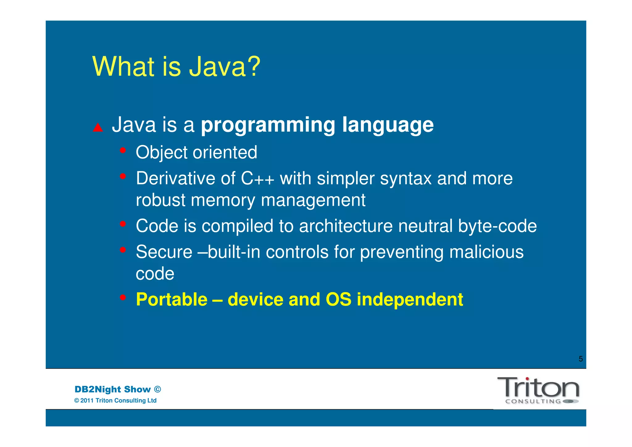 What is Java?

            Java is a programming language
               •    Object oriented
               •    Derivative of C++ with simpler syntax and more
                    robust memory management
               •    Code is compiled to architecture neutral byte-code
               •    Secure –built-in controls for preventing malicious
                    code
               •    Portable – device and OS independent


                                                                         5



DB2Night Show ©
© 2011 Triton Consulting Ltd
 