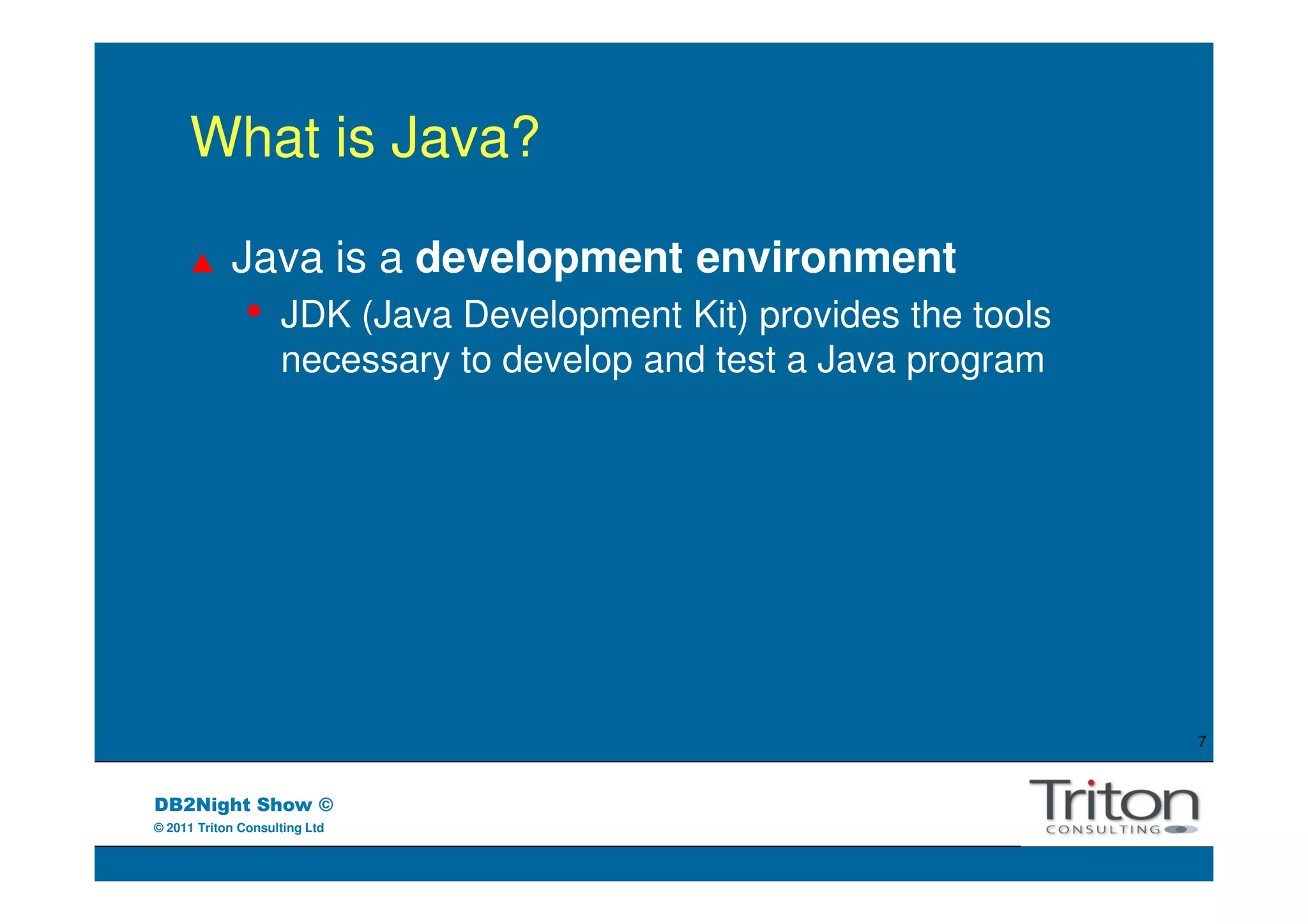 What is Java?

            Java is a development environment
               •    JDK (Java Development Kit) provides the tools
                    necessary to develop and test a Java program




                                                                    7



DB2Night Show ©
© 2011 Triton Consulting Ltd
 