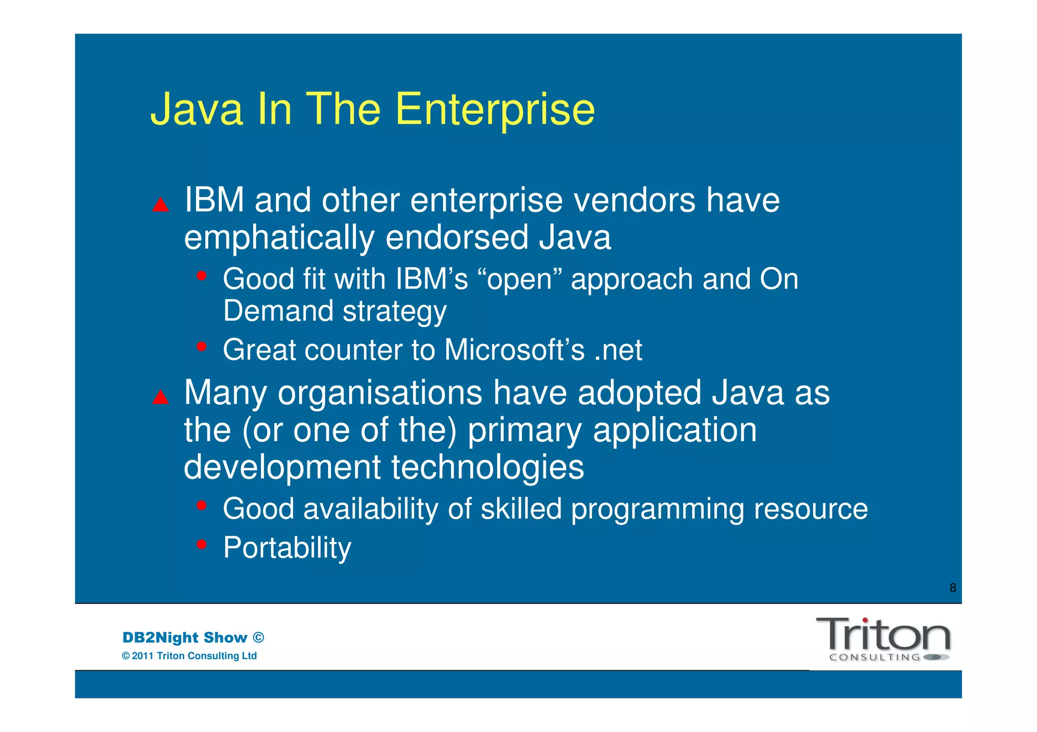 Java In The Enterprise
            IBM and other enterprise vendors have
            emphatically endorsed Java
               •    Good fit with IBM’s “open” approach and On
                    Demand strategy
               •    Great counter to Microsoft’s .net
            Many organisations have adopted Java as
            the (or one of the) primary application
            development technologies
               •    Good availability of skilled programming resource
               •    Portability
                                                                        8



DB2Night Show ©
© 2011 Triton Consulting Ltd
 