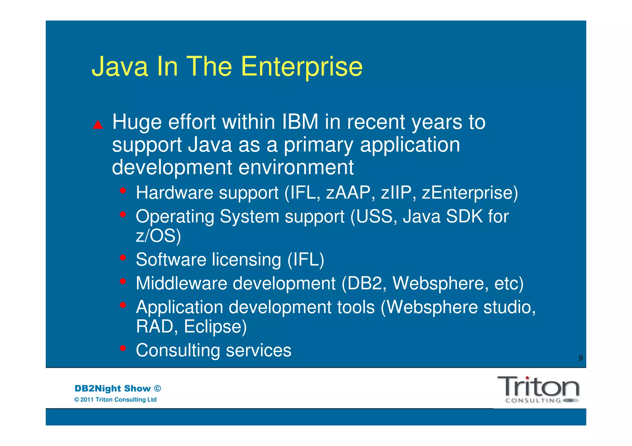 Java In The Enterprise
            Huge effort within IBM in recent years to
            support Java as a primary application
            development environment
               •    Hardware support (IFL, zAAP, zIIP, zEnterprise)
               •    Operating System support (USS, Java SDK for
                    z/OS)
               •    Software licensing (IFL)
               •    Middleware development (DB2, Websphere, etc)
               •    Application development tools (Websphere studio,
                    RAD, Eclipse)
               •    Consulting services                                9



DB2Night Show ©
© 2011 Triton Consulting Ltd
 